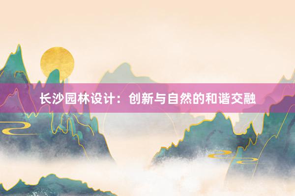 长沙园林设计：创新与自然的和谐交融