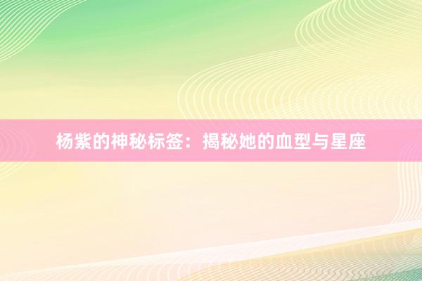 杨紫的神秘标签：揭秘她的血型与星座