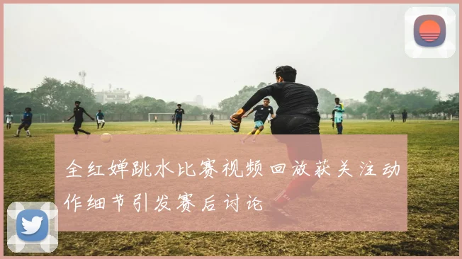 全红婵跳水比赛视频回放获关注动作细节引发赛后讨论
