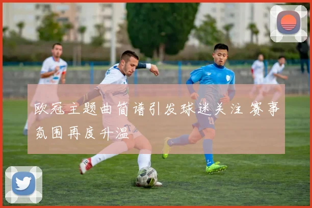 欧冠主题曲简谱引发球迷关注 赛事氛围再度升温
