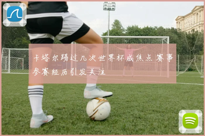 卡塔尔踢过几次世界杯成焦点 赛事参赛经历引发关注