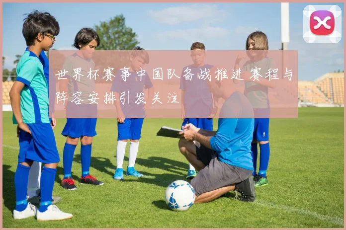 世界杯赛事中国队备战推进 赛程与阵容安排引发关注