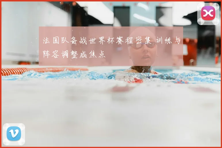法国队备战世界杯赛程密集 训练与阵容调整成焦点