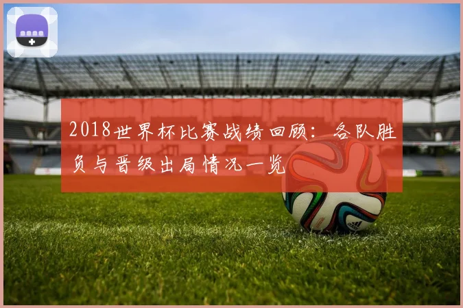 2018世界杯比赛战绩回顾：各队胜负与晋级出局情况一览