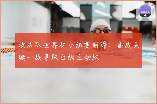埃及队世界杯小组赛前瞻：备战关键一战争取出线主动权