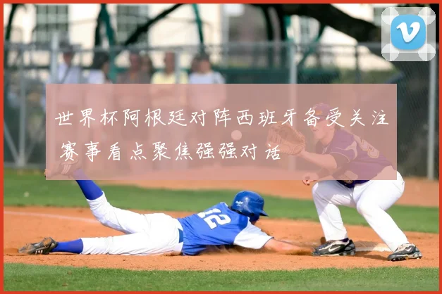 世界杯阿根廷对阵西班牙备受关注 赛事看点聚焦强强对话