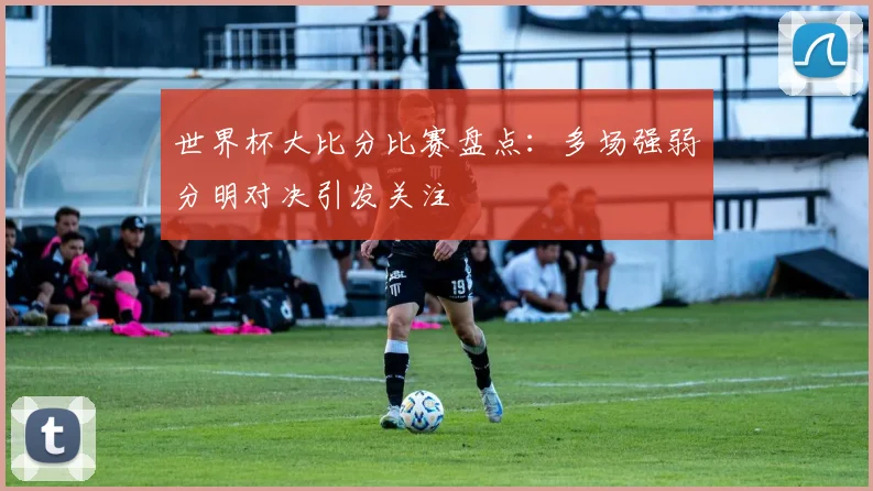 世界杯大比分比赛盘点：多场强弱分明对决引发关注