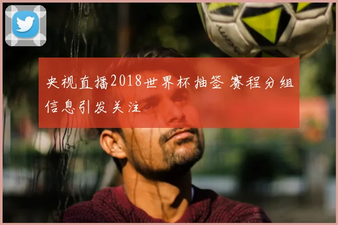 央视直播2018世界杯抽签 赛程分组信息引发关注