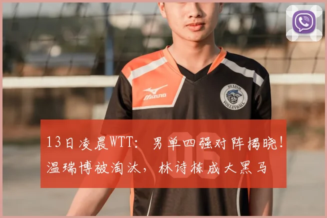 13日凌晨WTT：男单四强对阵揭晓！温瑞博被淘汰，林诗栋成大黑马