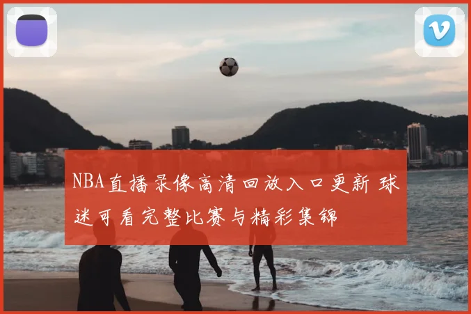 NBA直播录像高清回放入口更新 球迷可看完整比赛与精彩集锦