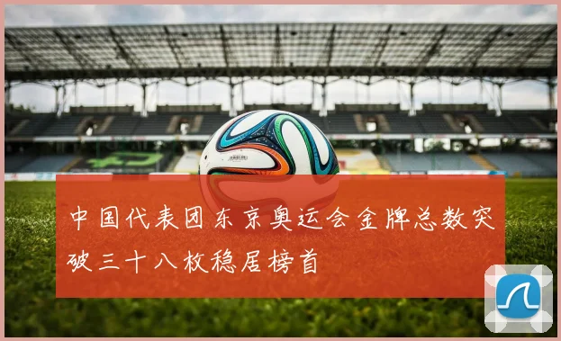 中国代表团东京奥运会金牌总数突破三十八枚稳居榜首