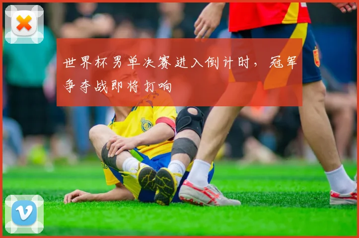 世界杯男单决赛进入倒计时，冠军争夺战即将打响