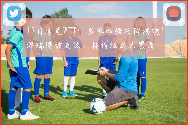 13日凌晨WTT：男单四强对阵揭晓！温瑞博被淘汰，林诗栋成大黑马
