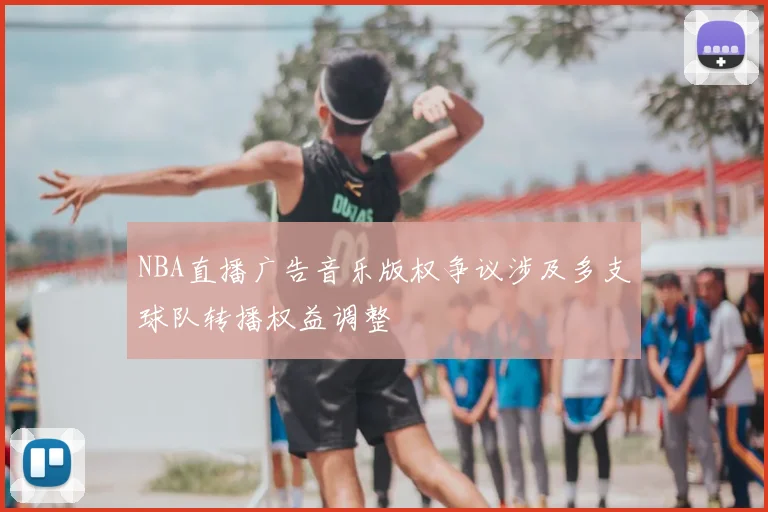 NBA直播广告音乐版权争议涉及多支球队转播权益调整