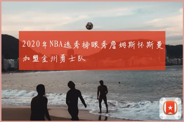 2020年NBA选秀榜眼秀詹姆斯怀斯曼加盟金州勇士队