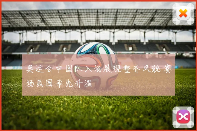 奥运会中国队入场展现整齐风貌 赛场氛围率先升温