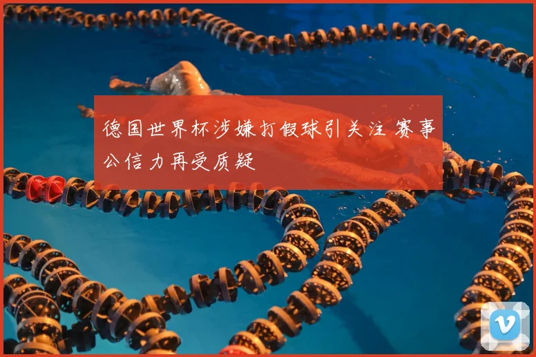 德国世界杯涉嫌打假球引关注 赛事公信力再受质疑