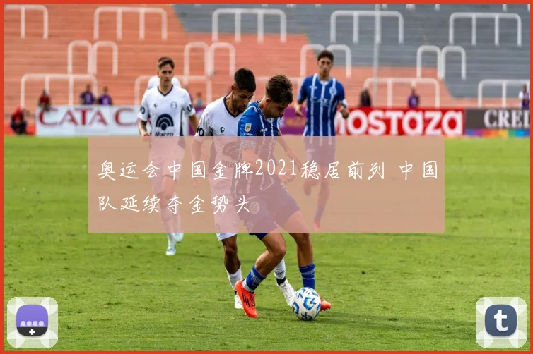奥运会中国金牌2021稳居前列 中国队延续夺金势头