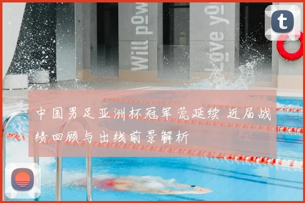 中国男足亚洲杯冠军荒延续 近届战绩回顾与出线前景解析