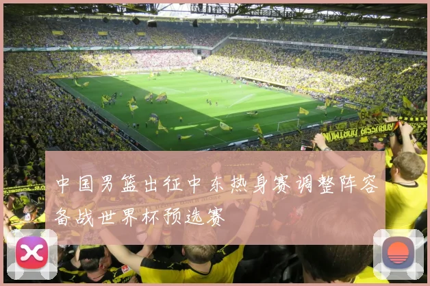 中国男篮出征中东热身赛调整阵容备战世界杯预选赛