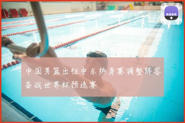 中国男篮出征中东热身赛调整阵容备战世界杯预选赛