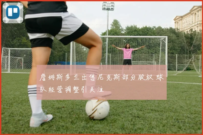 詹姆斯多兰出售尼克斯部分股权 球队经营调整引关注