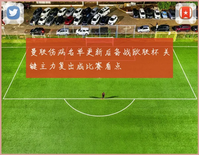 曼联伤病名单更新后备战欧联杯 关键主力复出成比赛看点