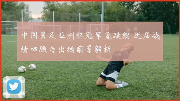 中国男足亚洲杯冠军荒延续 近届战绩回顾与出线前景解析