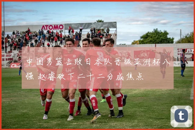 中国男篮击败日本队晋级亚洲杯八强 赵睿砍下二十二分成焦点