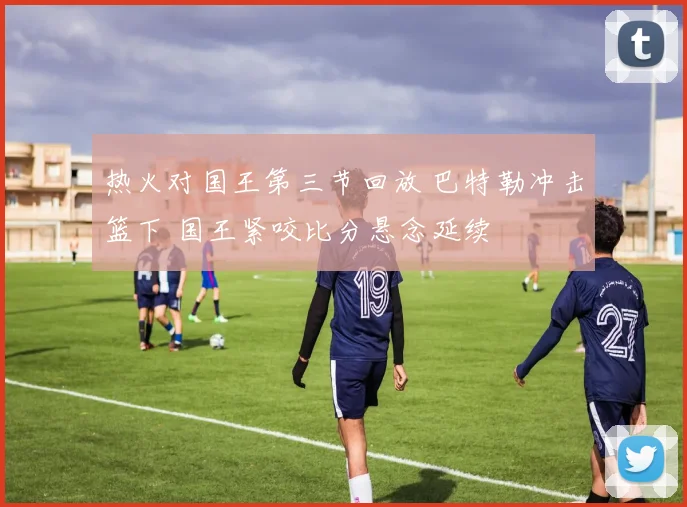 热火对国王第三节回放 巴特勒冲击篮下 国王紧咬比分悬念延续